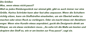 Die Größen Was, wenn etwas nicht passt? Weil es jedes Kleidungsstück nur einmal gibt, gibt es auch immer nur eine Größe. Karina Schröder kann aber fast alles anpassen. Wenn die Schultern richtig sitzen, kann sie Stoffstreifen einarbeiten, um ein Oberteil weiter zu machen oder einen Rock zu verlängern. Oder sie macht etwas mir Abnähern enger. Wenn eine Kundin etwas anprobiert, guckt die Designerin direkt am Körper, wo sie etwas verändern muss. „So sehe ich die Maße am besten und drapiere den Stoff so, wie er am besten zur Frau passt“, sagt sie. 