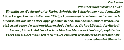 Der Laden Wie sieht’s denn draußen aus? Einmal in der Woche dekoriert Karina Schröder ihr Schaufenster neu, denn: „Die Lübecker gucken gern in Fenster.“ Einige kommen später wieder und fragen nach einem Kleid, das sie an der Puppe gesehen haben. Oder sie schlendern weiter und stoßen auf einen der anderen kleinen Modedesigner, die ihre Läden in der Altstadt haben. „Lübeck steht modisch nicht schlechter da als Hamburg“, sagt Karina Schröder, die ihre Mode erst in Hamburg verkaufte und inzwischen seit mehr als zehn Jahren in Lübeck ist. 