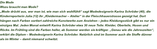 Die Mode Wozu braucht man Mode? „Mode drückt aus, wer man ist, wie man sich wohlfühlt“ sagt Modedesignerin Karina Schröder (40), die Kinderreporterin Julia (12) ihr „Kleidermacher – Atelier“ in der Fleischhauerstrasse gezeigt hat. Dort hängen nach Farben sortiert zahlreiche Kunstwerke zum Anziehen – jedes Kleidungsstück gibt es nur ein einziges Mal. Jeden Monat entwirft Karina Schröder etwa 30 neue Teile: Kleider, Oberteile, Hosen und Röcke. Im Frühling sind die Farben heller, ab Sommer werden sie kräftiger. „Genau wie die Jahreszeiten“, erklärt die Diplom – Modedesignerin Karina Schröder. Natürlich sind im Sommer auch die Stoffe dünner als im Winter – damit niemand schwitzt.  