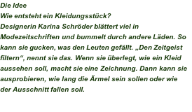 Die Idee Wie entsteht ein Kleidungsstück? Designerin Karina Schröder blättert viel in Modezeitschriften und bummelt durch andere Läden. So kann sie gucken, was den Leuten gefällt. „Den Zeitgeist filtern“, nennt sie das. Wenn sie überlegt, wie ein Kleid aussehen soll, macht sie eine Zeichnung. Dann kann sie ausprobieren, wie lang die Ärmel sein sollen oder wie der Ausschnitt fallen soll. 